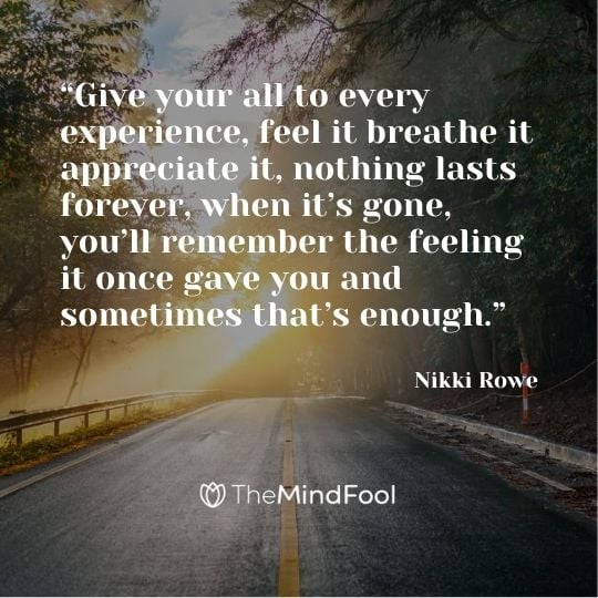 “Give your all to every experience, feel it breathe it appreciate it, nothing lasts forever, when it’s gone, you’ll remember the feeling it once gave you and sometimes that’s enough.” ― Nikki Rowe