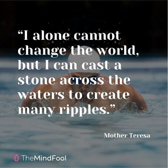 “I alone cannot change the world, but I can cast a stone across the waters to create many ripples.” – Mother Teresa