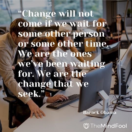 “Change will not come if we wait for some other person or some other time. We are the ones we’ve been waiting for. We are the change that we seek.” – Barack Obama