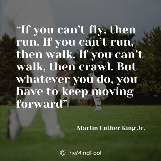 “If you can’t fly, then run. If you can’t run, then walk. If you can’t walk, then crawl. But whatever you do, you have to keep moving forward” - Martin Luther King Jr.