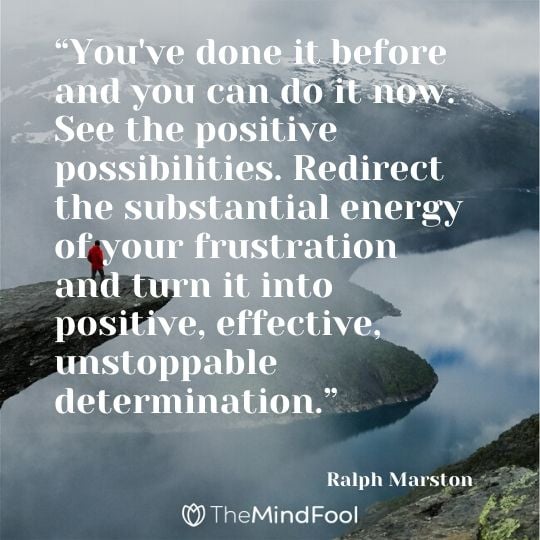 “You've done it before and you can do it now. See the positive possibilities. Redirect the substantial energy of your frustration and turn it into positive, effective, unstoppable determination.” - Ralph Marston