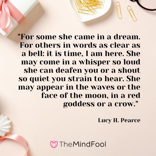"For some she came in a dream. For others in words as clear as a bell: it is time, I am here. She may come in a whisper so loud she can deafen you or a shout so quiet you strain to hear. She may appear in the waves or the face of the moon, in a red goddess or a crow." -Lucy H. Pearce