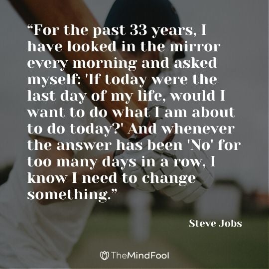 “For the past 33 years, I have looked in the mirror every morning and asked myself: 'If today were the last day of my life, would I want to do what I am about to do today?' And whenever the answer has been 'No' for too many days in a row, I know I need to change something.” - Steve Jobs