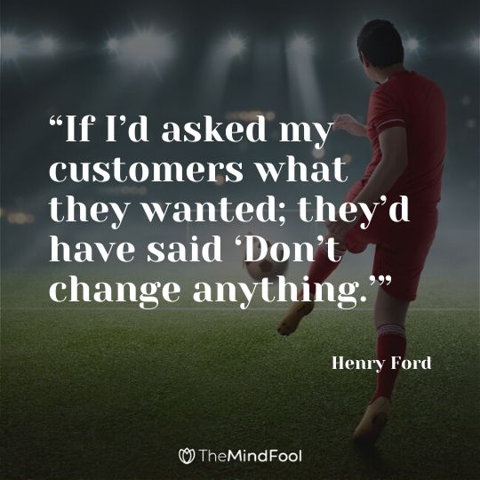 “If I’d asked my customers what they wanted; they’d have said ‘Don’t change anything.’” - Henry Ford