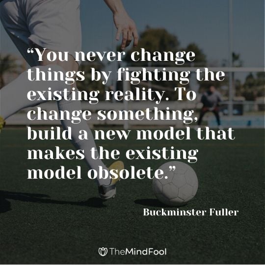 “You never change things by fighting the existing reality. To change something, build a new model that makes the existing model obsolete.” —Buckminster Fuller