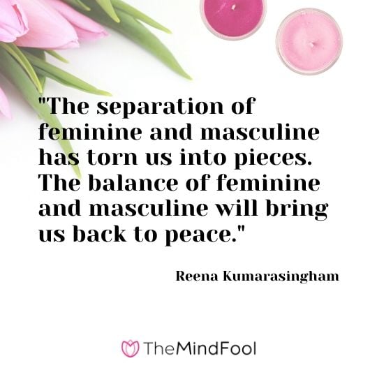 "The separation of feminine and masculine has torn us into pieces. The balance of feminine and masculine will bring us back to peace." - Reena Kumarasingham