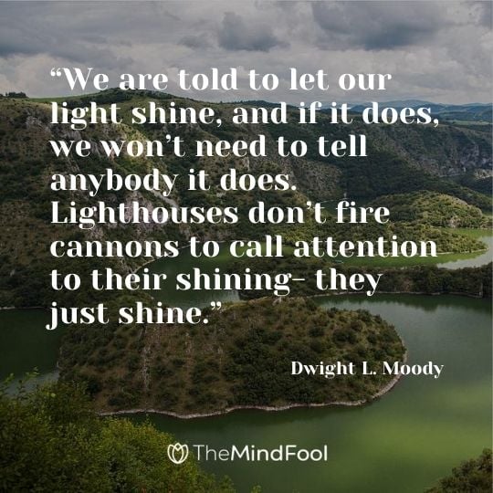 “We are told to let our light shine, and if it does, we won’t need to tell anybody it does. Lighthouses don’t fire cannons to call attention to their shining- they just shine.” — Dwight L. Moody