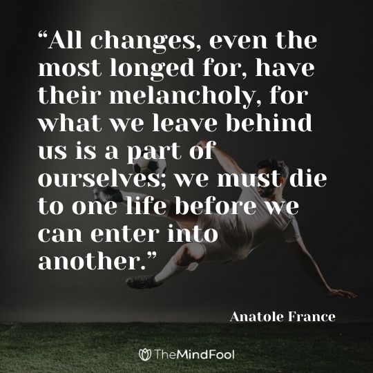 “All changes, even the most longed for, have their melancholy, for what we leave behind us is a part of ourselves; we must die to one life before we can enter into another.” —Anatole France