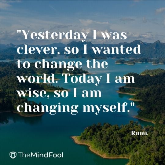 "Yesterday I was clever, so I wanted to change the world. Today I am wise, so I am changing myself." - Rumi.