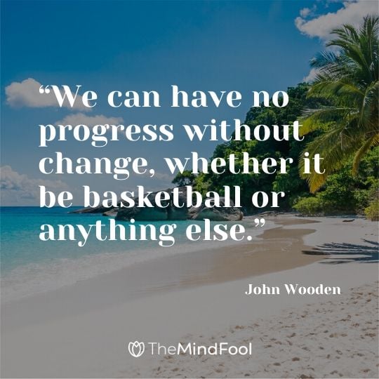 “We can have no progress without change, whether it be basketball or anything else.” – John Wooden