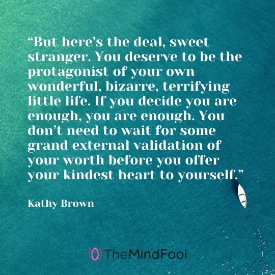 “But here’s the deal, sweet stranger. You deserve to be the protagonist of your own wonderful, bizarre, terrifying little life. If you decide you are enough, you are enough. You don’t need to wait for some grand external validation of your worth before you offer your kindest heart to yourself.” – Kathy Brown