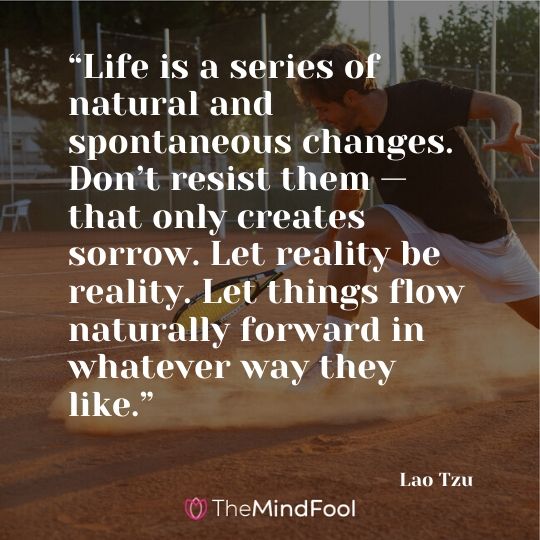 “Life is a series of natural and spontaneous changes. Don’t resist them — that only creates sorrow. Let reality be reality. Let things flow naturally forward in whatever way they like.” – Lao Tzu