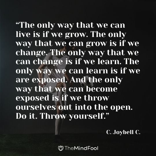 “The only way that we can live is if we grow. The only way that we can grow is if we change. The only way that we can change is if we learn. The only way we can learn is if we are exposed. And the only way that we can become exposed is if we throw ourselves out into the open. Do it. Throw yourself.” – C. Joybell C.