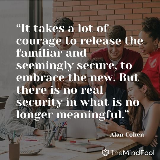 “It takes a lot of courage to release the familiar and seemingly secure, to embrace the new. But there is no real security in what is no longer meaningful.” – Alan Cohen