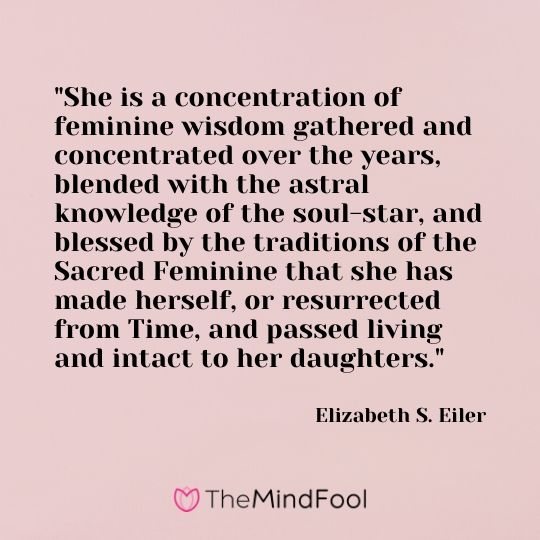 "She is a concentration of feminine wisdom gathered and concentrated over the years, blended with the astral knowledge of the soul-star, and blessed by the traditions of the Sacred Feminine that she has made herself, or resurrected from Time, and passed living and intact to her daughters." - Elizabeth S. Eiler