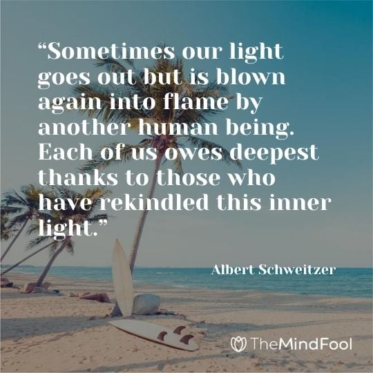 “Sometimes our light goes out but is blown again into flame by another human being. Each of us owes deepest thanks to those who have rekindled this inner light.” — Albert Schweitzer