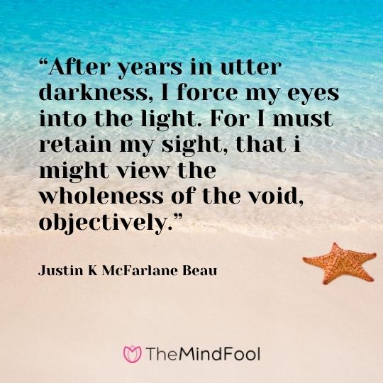 “After years in utter darkness, I force my eyes into the light. For I must retain my sight, that i might view the wholeness of the void, objectively.” ― Justin K McFarlane Beau