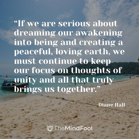 “If we are serious about dreaming our awakening into being and creating a peaceful, loving earth, we must continue to keep our focus on thoughts of unity and all that truly brings us together.” — Diane Hall