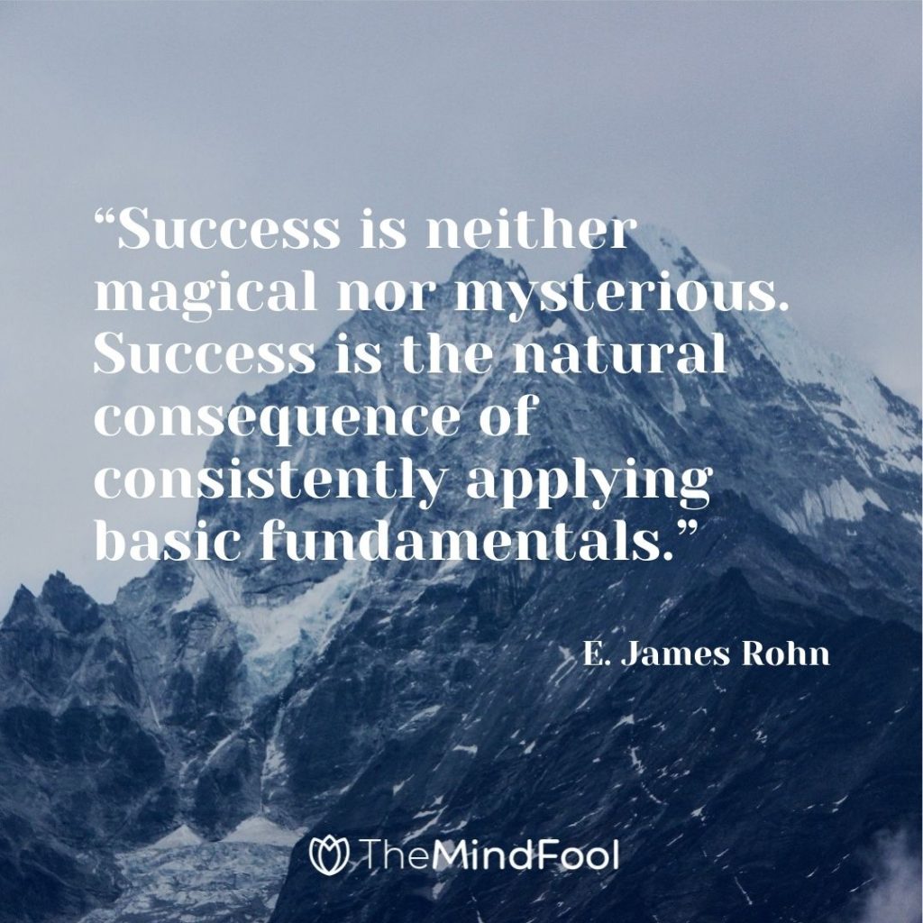 “Success is neither magical nor mysterious. Success is the natural consequence of consistently applying basic fundamentals.” ― E. James Rohn