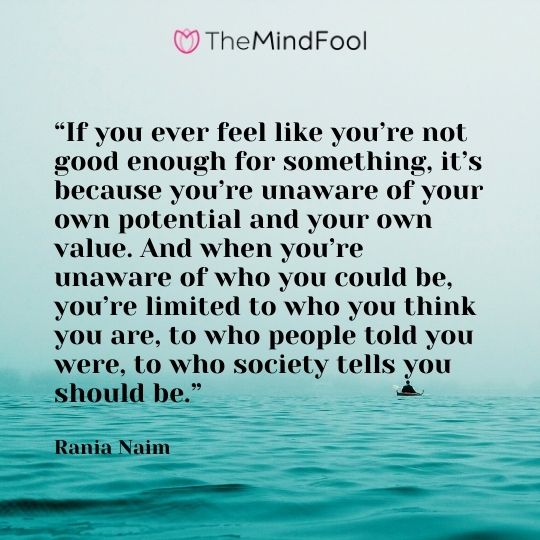 “If you ever feel like you’re not good enough for something, it’s because you’re unaware of your own potential and your own value. And when you’re unaware of who you could be, you’re limited to who you think you are, to who people told you were, to who society tells you should be.” – Rania Naim