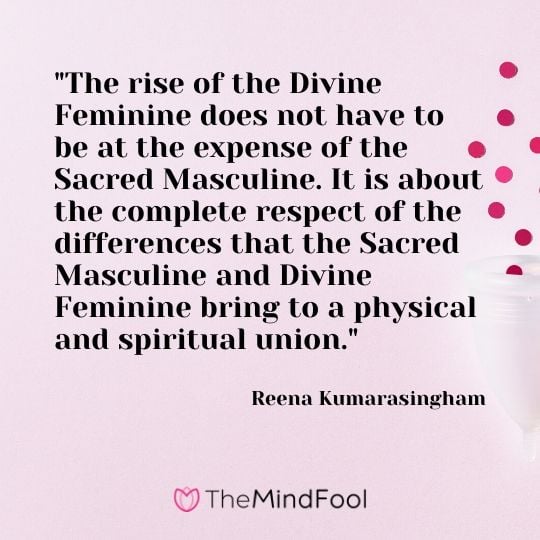 "The rise of the Divine Feminine does not have to be at the expense of the Sacred Masculine. It is about the complete respect of the differences that the Sacred Masculine and Divine Feminine bring to a physical and spiritual union." - Reena Kumarasingham