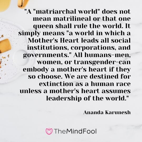 "A "matriarchal world" does not mean matrilineal or that one queen shall rule the world. It simply means "a world in which a Mother's Heart leads all social institutions, corporations, and governments." All humans-men, women, or transgender-can embody a mother's heart if they so choose. We are destined for extinction as a human race unless a mother's heart assumes leadership of the world." - Ananda Karunesh