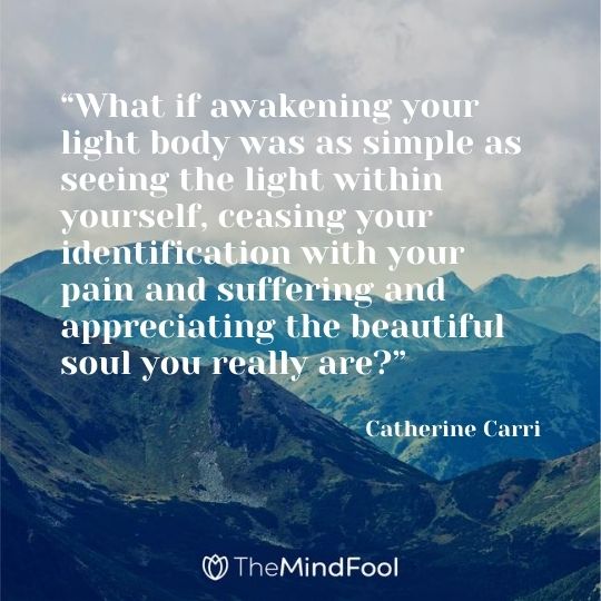 “What if awakening your light body was as simple as seeing the light within yourself, ceasing your identification with your pain and suffering and appreciating the beautiful soul you really are?” ― Catherine Carrigan