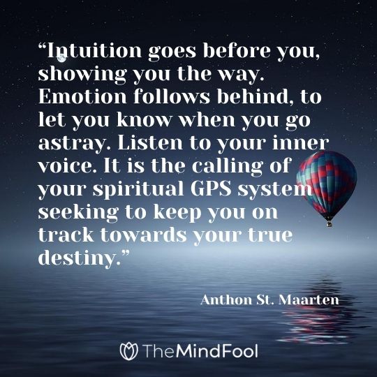 “Intuition goes before you, showing you the way. Emotion follows behind, to let you know when you go astray. Listen to your inner voice. It is the calling of your spiritual GPS system seeking to keep you on track towards your true destiny.” ― Anthon St. Maarten