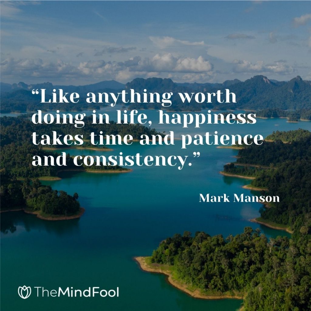 “Like anything worth doing in life, happiness takes time and patience and consistency.” – Mark Manson