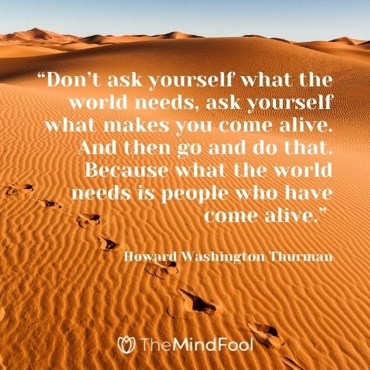 “Don’t ask yourself what the world needs, ask yourself what makes you come alive. And then go and do that. Because what the world needs is people who have come alive.” – Howard Washington Thurman