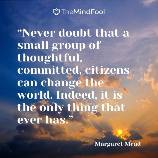 “Never doubt that a small group of thoughtful, committed, citizens can change the world. Indeed, it is the only thing that ever has.” – Margaret Mead