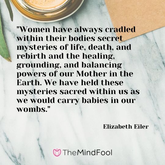 "Women have always cradled within their bodies secret mysteries of life, death, and rebirth and the healing, grounding, and balancing powers of our Mother in the Earth. We have held these mysteries sacred within us as we would carry babies in our wombs." - Elizabeth Eiler