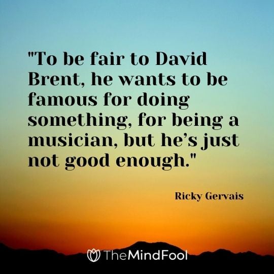 "To be fair to David Brent, he wants to be famous for doing something, for being a musician, but he’s just not good enough." – Ricky Gervais