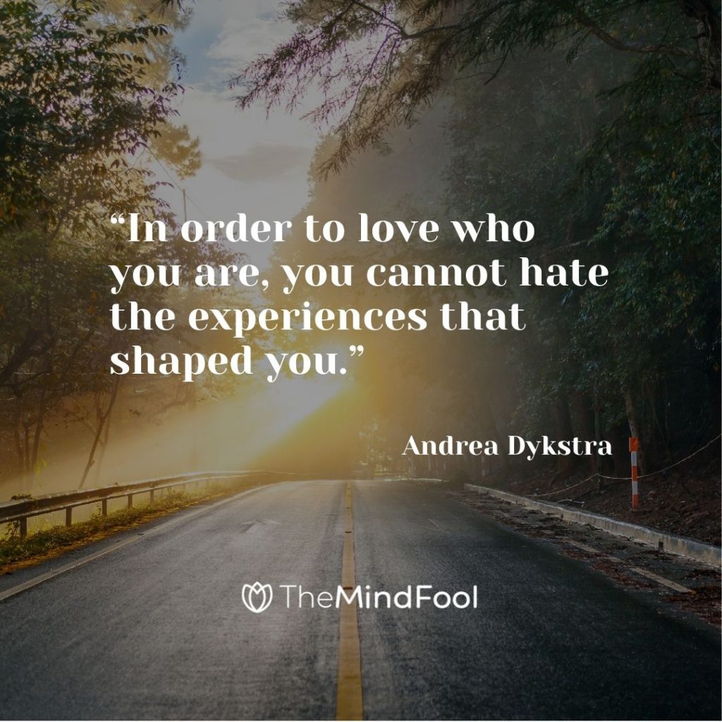 “In order to love who you are, you cannot hate the experiences that shaped you.” – Andrea Dykstra