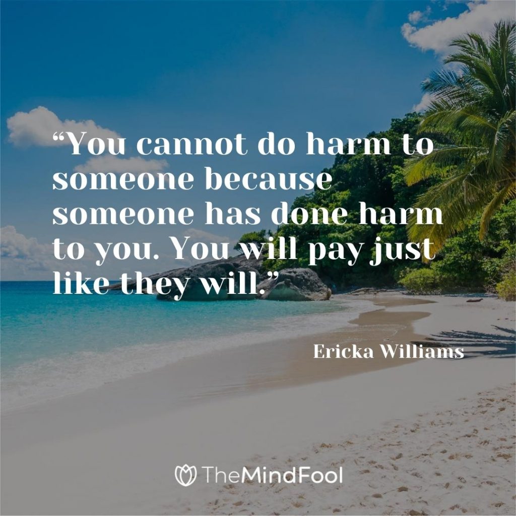 “You cannot do harm to someone because someone has done harm to you. You will pay just like they will.” – Ericka Williams
