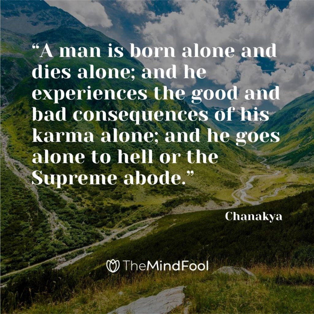 “A man is born alone and dies alone; and he experiences the good and bad consequences of his karma alone; and he goes alone to hell or the Supreme abode.” – Chanakya