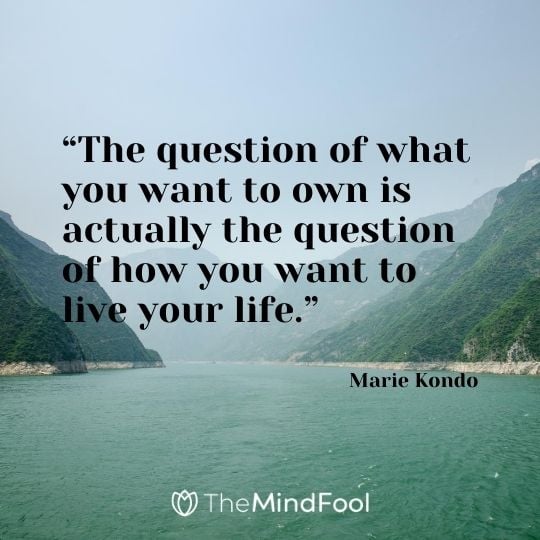 “The question of what you want to own is actually the question of how you want to live your life.” - Marie Kondo