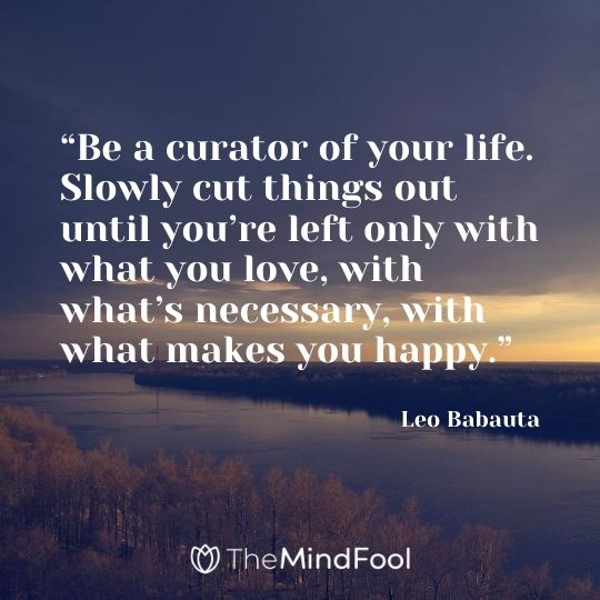 “Be a curator of your life. Slowly cut things out until you’re left only with what you love, with what’s necessary, with what makes you happy.” - Leo Babauta