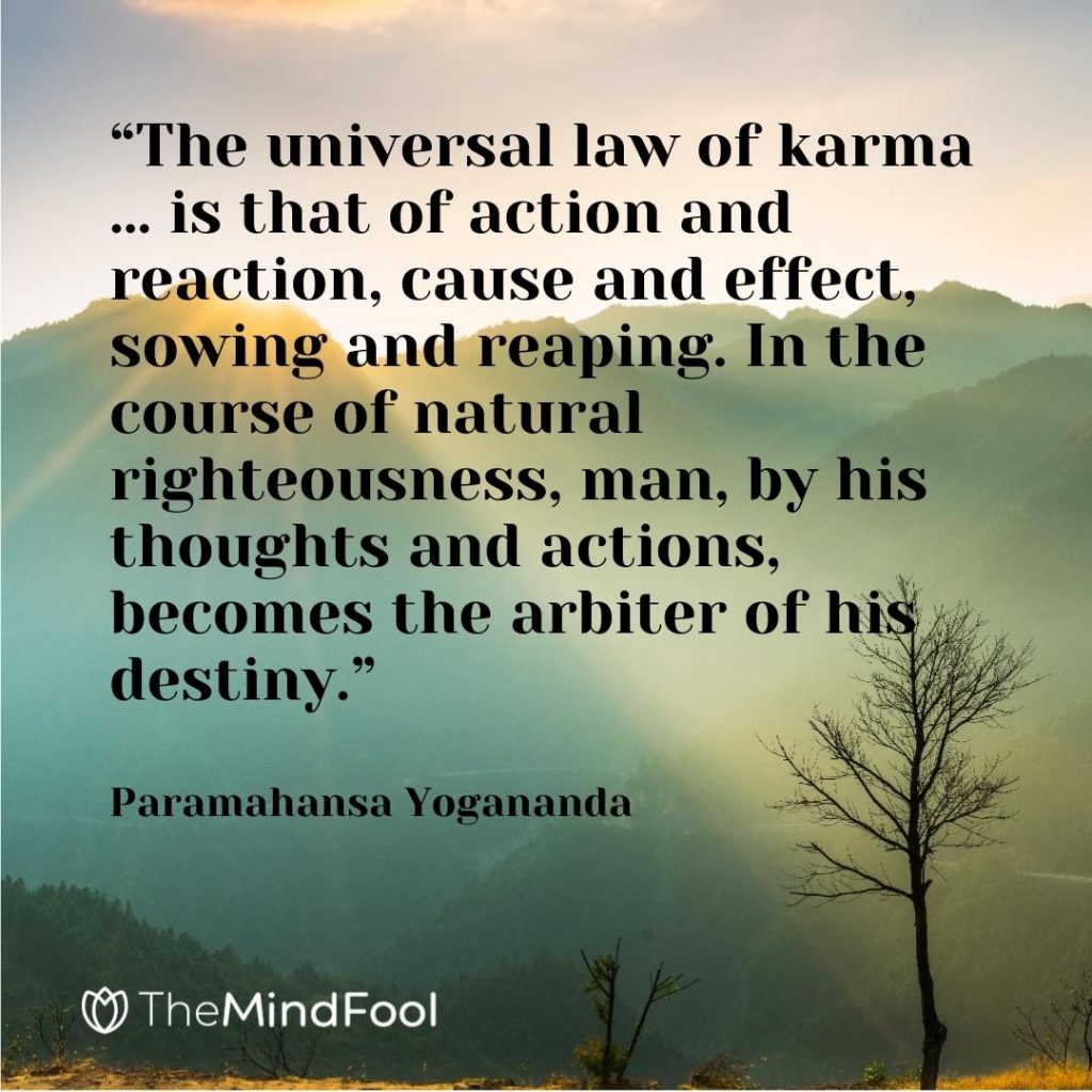 “The universal law of karma … is that of action and reaction, cause and effect, sowing and reaping. In the course of natural righteousness, man, by his thoughts and actions, becomes the arbiter of his destiny.” – Paramahansa Yogananda