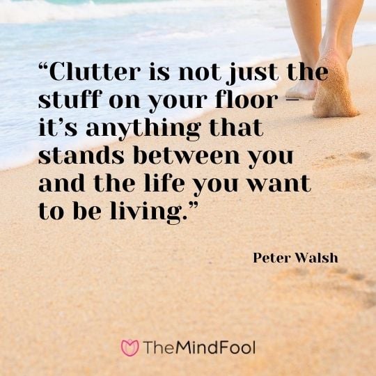 “Clutter is not just the stuff on your floor – it’s anything that stands between you and the life you want to be living.” - Peter Walsh