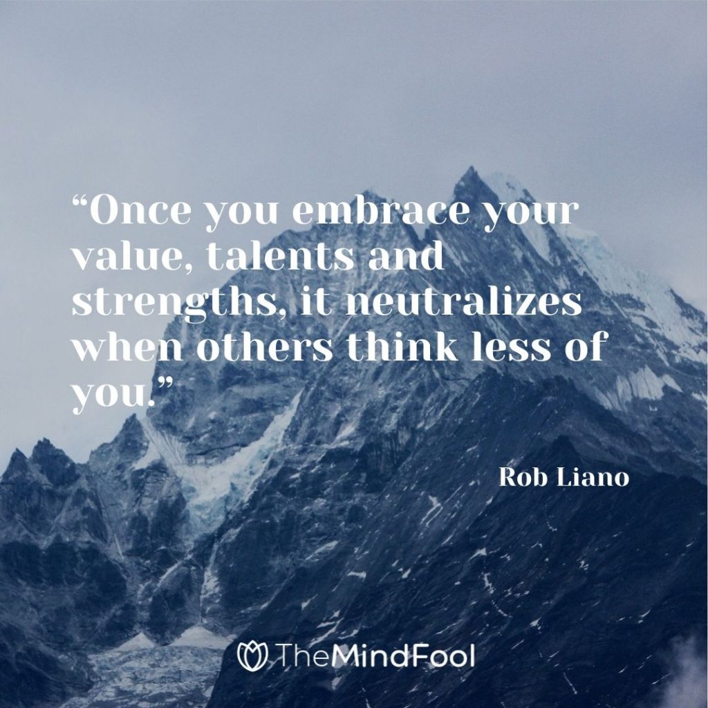 “Once you embrace your value, talents and strengths, it neutralizes when others think less of you.” – Rob Liano