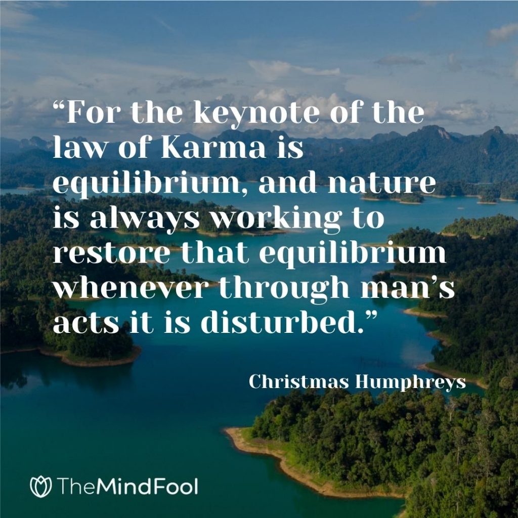 “For the keynote of the law of Karma is equilibrium, and nature is always working to restore that equilibrium whenever through man’s acts it is disturbed.” – Christmas Humphreys