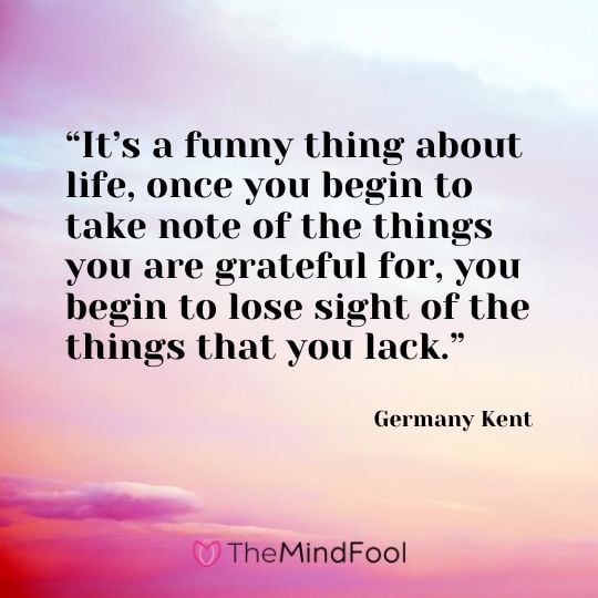 “It’s a funny thing about life, once you begin to take note of the things you are grateful for, you begin to lose sight of the things that you lack.” ― Germany Kent