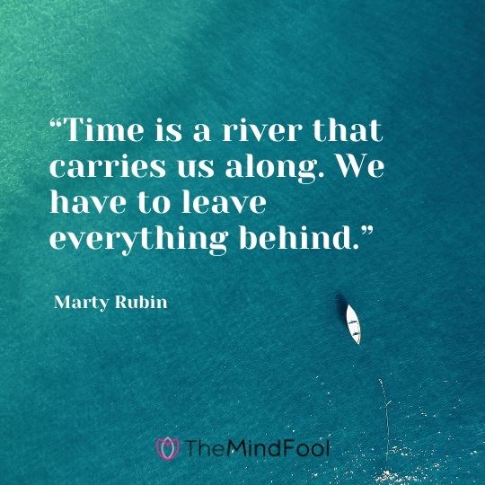 “Time is a river that carries us along. We have to leave everything behind.” ― Marty Rubin