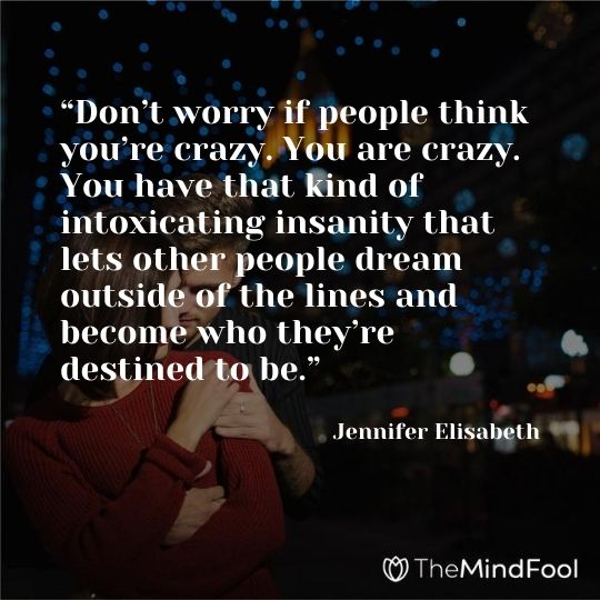 “Don’t worry if people think you’re crazy. You are crazy. You have that kind of intoxicating insanity that lets other people dream outside of the lines and become who they’re destined to be.” ― Jennifer Elisabeth