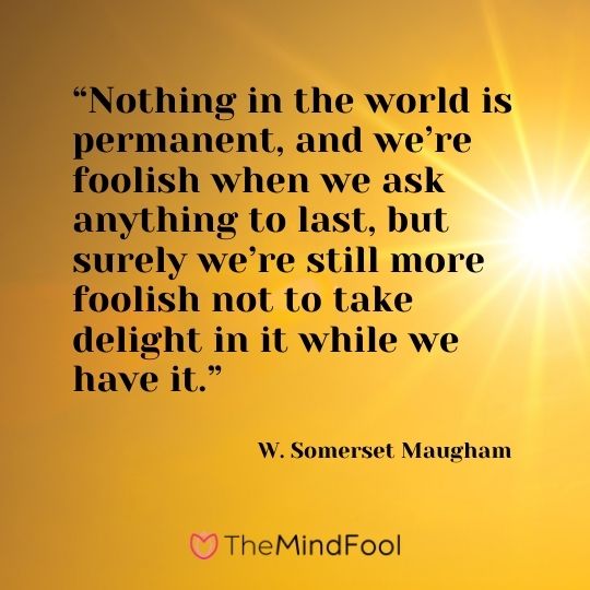 “Nothing in the world is permanent, and we’re foolish when we ask anything to last, but surely we’re still more foolish not to take delight in it while we have it.” ― W. Somerset Maugham