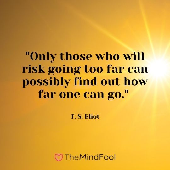 "Only those who will risk going too far can possibly find out how far one can go." — T. S. Eliot