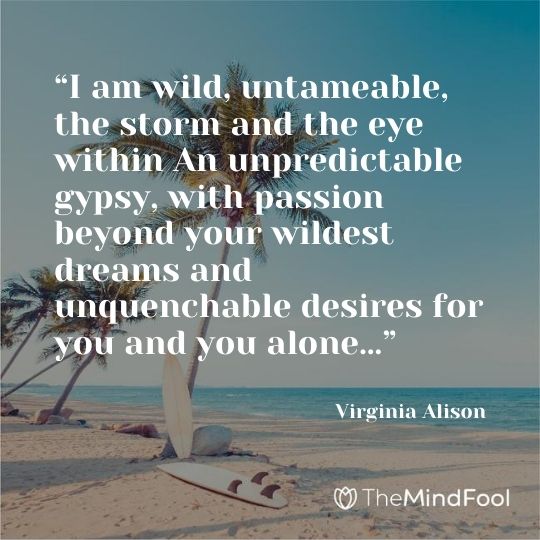 “I am wild, untameable, the storm and the eye within An unpredictable gypsy, with passion beyond your wildest dreams and unquenchable desires for you and you alone…” — Virginia Alison