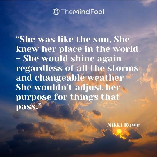 “She was like the sun, She knew her place in the world – She would shine again regardless of all the storms and changeable weather She wouldn’t adjust her purpose for things that pass.” — Nikki Rowe