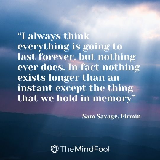 “I always think everything is going to last forever, but nothing ever does. In fact nothing exists longer than an instant except the thing that we hold in memory” ― Sam Savage, Firmin